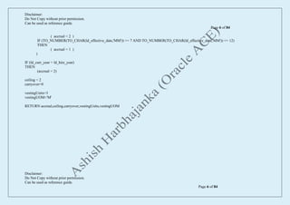 Disclaimer:
Do Not Copy without prior permission.
Can be used as reference guide.
Page 6 of 84
Disclaimer:
Do Not Copy without prior permission.
Can be used as reference guide.
Page 6 of 84
( accrual = 2 )
IF (TO_NUMBER(TO_CHAR(ld_effective_date,'MM')) >= 7 AND TO_NUMBER(TO_CHAR(ld_effective_date,'MM')) <= 12)
THEN
( accrual = 1 )
)
IF (ld_curr_year > ld_hire_year)
THEN
(accrual = 2)
ceiling = 2
carryover=0
vestingUnits=3
vestingUOM='M'
RETURN accrual,ceiling,carryover,vestingUnits,vestingUOM
 
