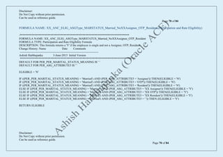 Disclaimer:
Do Not Copy without prior permission.
Can be used as reference guide.
Page 70 of 84
Disclaimer:
Do Not Copy without prior permission.
Can be used as reference guide.
Page 70 of 84
FORMULA NAME: XX_ANC_ELIG_ASGType_MARSTATUS_Married_NoXXAssignee_OTP_Resident (Participation and Rate Eligibility)
/***************************************************************************
FORMULA NAME: XX_ANC_ELIG_ASGType_MARSTATUS_Married_NoXXAssignee_OTP_Resident
FORMULA TYPE: Participation and Rate Eligibility Formula
DESCRIPTION: This formula returns a 'Y' if the employee is single and not a Assignee, OTP, Resident
Change History: Name Date Comments
---------------------------------------------------------------------------------
Ashish Harbhajanka 3-June-2015 Initial Version
*******************************************************************************/
DEFAULT FOR PER_PER_MARITAL_STATUS_MEANING IS ' '
DEFAULT FOR PER_ASG_ATTRIBUTE5 IS ' '
ELIGIBLE = 'N'
IF ((PER_PER_MARITAL_STATUS_MEANING = 'Married') AND (PER_ASG_ATTRIBUTE5 = 'Assignee')) THEN(ELIGIBLE = 'N')
IF ((PER_PER_MARITAL_STATUS_MEANING = 'Married') AND (PER_ASG_ATTRIBUTE5 = 'OTP')) THEN(ELIGIBLE = 'N')
IF ((PER_PER_MARITAL_STATUS_MEANING = 'Married') AND (PER_ASG_ATTRIBUTE5 = 'Resident')) THEN(ELIGIBLE = 'N')
ELSE IF ((PER_PER_MARITAL_STATUS_MEANING = 'Married') AND (PER_ASG_ATTRIBUTE5 = 'XX Assignee')) THEN(ELIGIBLE = 'Y')
ELSE IF ((PER_PER_MARITAL_STATUS_MEANING = 'Married') AND (PER_ASG_ATTRIBUTE5 = 'XX OTP')) THEN(ELIGIBLE = 'Y')
ELSE IF ((PER_PER_MARITAL_STATUS_MEANING = 'Married') AND (PER_ASG_ATTRIBUTE5 = 'XX Resident')) THEN(ELIGIBLE = 'Y')
ELSE IF ((PER_PER_MARITAL_STATUS_MEANING = 'Married') AND (PER_ASG_ATTRIBUTE5 = ' ')) THEN (ELIGIBLE = 'Y')
RETURN ELIGIBLE
 