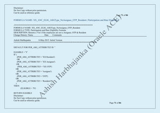 Disclaimer:
Do Not Copy without prior permission.
Can be used as reference guide.
Page 71 of 84
Disclaimer:
Do Not Copy without prior permission.
Can be used as reference guide.
Page 71 of 84
FORMULA NAME: XX_ANC_ELIG_ASGType_NoAssignee_OTP_Resident ( Participation and Rate Eligibility)
/***************************************************************************
FORMULA NAME: XX_ANC_ELIG_ASGType_NoAssignee_OTP_Resident
FORMULA TYPE: Participation and Rate Eligibility Formula
DESCRIPTION: Returns a 'Yes' if the employees are not a Assignee, OTP & Resident
Change History: Name Date Comments
Ashish Harbhajanka 8-May-2015 Initial Version
*******************************************************************************/
DEFAULT FOR PER_ASG_ATTRIBUTE5 IS ' '
ELIGIBLE = 'Y'
IF (
(PER_ASG_ATTRIBUTE5 = 'XX Resident')
OR
(PER_ASG_ATTRIBUTE5 = 'XX Assignee')
OR
(PER_ASG_ATTRIBUTE5 = 'XX OTP')
OR
(PER_ASG_ATTRIBUTE5 = 'Assignee')
OR
(PER_ASG_ATTRIBUTE5 = 'OTP')
OR
(PER_ASG_ATTRIBUTE5 = 'Resident')
)
THEN
(ELIGIBLE = 'N')
RETURN ELIGIBLE
 