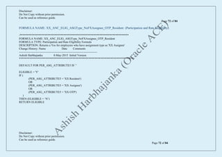 Disclaimer:
Do Not Copy without prior permission.
Can be used as reference guide.
Page 72 of 84
Disclaimer:
Do Not Copy without prior permission.
Can be used as reference guide.
Page 72 of 84
FORMULA NAME: XX_ANC_ELIG_ASGType_NoFXAssignee_OTP_Resident (Participation and Rate Eligibility)
/***************************************************************************
FORMULA NAME: XX_ANC_ELIG_ASGType_NoFXAssignee_OTP_Resident
FORMULA TYPE: Participation and Rate Eligibility Formula
DESCRIPTION: Returns a Yes for employees who have assignment type as 'XX Assignee'
Change History: Name Date Comments
---------------------------------------------------------------------------------
Ashish Harbhajanka 8-May-2015 Initial Version
*******************************************************************************/
DEFAULT FOR PER_ASG_ATTRIBUTE5 IS ' '
ELIGIBLE = 'Y'
IF (
(PER_ASG_ATTRIBUTE5 = 'XX Resident')
OR
(PER_ASG_ATTRIBUTE5 = 'XX Assignee')
OR
(PER_ASG_ATTRIBUTE5 = 'XX OTP')
)
THEN (ELIGIBLE = ‘N’)
RETURN ELIGIBLE
 