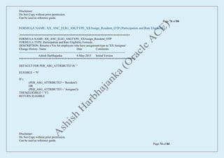 Disclaimer:
Do Not Copy without prior permission.
Can be used as reference guide.
Page 74 of 84
Disclaimer:
Do Not Copy without prior permission.
Can be used as reference guide.
Page 74 of 84
FORMULA NAME: XX_ANC_ELIG_ASGTYPE_XXAssign_Resident_OTP (Participation and Rate Eligibility)
/***************************************************************************
FORMULA NAME: XX_ANC_ELIG_ASGTYPE_XXAssign_Resident_OTP
FORMULA TYPE: Participation and Rate Eligibility Formula
DESCRIPTION: Returns a Yes for employees who have assignment type as 'XX Assignee'
Change History: Name Date Comments
--------------------------------------------------------------------------------- ---------------------------
Ashish Harbhajanka 8-May-2015 Initial Version
*******************************************************************************/
DEFAULT FOR PER_ASG_ATTRIBUTE5 IS ' '
ELIGIBLE = 'N'
IF (
(PER_ASG_ATTRIBUTE5 = 'Resident')
OR
(PER_ASG_ATTRIBUTE5 = 'Assignee'))
THEN(ELIGIBLE = 'Y')
RETURN ELIGIBLE
 