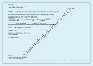 Disclaimer:
Do Not Copy without prior permission.
Can be used as reference guide.
Page 75 of 84
Disclaimer:
Do Not Copy without prior permission.
Can be used as reference guide.
Page 75 of 84
FORMULA NAME: XX_ANC_ELIG_ASGTYPE_XXOTP (Participation and Rate Eligibility)
/***************************************************************************
FORMULA NAME: XX_ANC_ELIG_ASGTYPE_XXOTP
FORMULA TYPE: Participation and Rate Eligibility Formula
DESCRIPTION: Returns a Yes for employees who have assignment Type as 'XX OTP'
Change History: Name Date Comments
---------------------------------------------------------------------------------
Ashish Harbhajanka 15-April-2015 Initial Version
*******************************************************************************/
DEFAULT FOR PER_ASG_ATTRIBUTE5 IS ' '
ELIGIBLE = 'N'
IF (PER_ASG_ATTRIBUTE5 = 'XX OTP ')
THEN(ELIGIBLE = 'Y')
RETURN ELIGIBLE
 