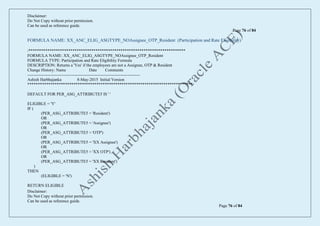 Disclaimer:
Do Not Copy without prior permission.
Can be used as reference guide.
Page 76 of 84
Disclaimer:
Do Not Copy without prior permission.
Can be used as reference guide.
Page 76 of 84
FORMULA NAME: XX_ANC_ELIG_ASGTYPE_NOAssignee_OTP_Resident (Participation and Rate Eligibility)
/***************************************************************************
FORMULA NAME: XX_ANC_ELIG_ASGTYPE_NOAssignee_OTP_Resident
FORMULA TYPE: Participation and Rate Eligibility Formula
DESCRIPTION: Returns a 'Yes' if the employees are not a Assignee, OTP & Resident
Change History: Name Date Comments
---------------------------------------------------------------------------------
Ashish Harbhajanka 8-May-2015 Initial Version
*******************************************************************************/
DEFAULT FOR PER_ASG_ATTRIBUTE5 IS ' '
ELIGIBLE = 'Y'
IF (
(PER_ASG_ATTRIBUTE5 = 'Resident')
OR
(PER_ASG_ATTRIBUTE5 = 'Assignee')
OR
(PER_ASG_ATTRIBUTE5 = 'OTP')
OR
(PER_ASG_ATTRIBUTE5 = 'XX Assignee')
OR
(PER_ASG_ATTRIBUTE5 = 'XX OTP')
OR
(PER_ASG_ATTRIBUTE5 = 'XX Resident')
)
THEN
(ELIGIBLE = 'N')
RETURN ELIGIBLE
 