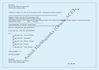 Disclaimer:
Do Not Copy without prior permission.
Can be used as reference guide.
Page 78 of 84
Disclaimer:
Do Not Copy without prior permission.
Can be used as reference guide.
Page 78 of 84
FORMULA NAME: XX_ANC_ELIG_HomeState_XXPC (Participation and Rate Eligibility)
/***************************************************************************
FORMULA NAME: XX_ANC_ELIG_HomeState_XXPC
FORMULA TYPE: Participation and Rate Eligibility Formula
DESCRIPTION: Returns Yes for employees with Address Region as either of 'New South Wales','Queensland','Western Australia','Vistoria','South Australia'
Change History: Name Date Comments
---------------------------------------------------------------------------------
Ashish Harbhajanka 20-April-2015 Initial Version
*******************************************************************************/
DEFAULT FOR PER_PER_ADD_REGION2 IS ' '
lc_emp_addr_state = PER_PER_ADD_REGION2
IF (
lc_emp_addr_state = 'New South Wales'
OR
lc_emp_addr_state = 'Queensland'
OR
lc_emp_addr_state = 'Western Australia'
OR
lc_emp_addr_state = 'Victoria'
OR
lc_emp_addr_state = 'South Australia'
)
THEN(ELIGIBLE = 'Y')
RETURN ELIGIBLE
 