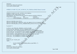 Disclaimer:
Do Not Copy without prior permission.
Can be used as reference guide.
Page 7 of 84
Disclaimer:
Do Not Copy without prior permission.
Can be used as reference guide.
Page 7 of 84
FORMULA NAME: XX_ANC_ACCRUAL_XX_ChildCare (Global Absence Accrual)
/******************************************************************************
FORMULA NAME: XX_ANC_ACCRUAL_XX_ChildCare
FORMULA TYPE: Global Absence Accrual
DESCRIPTION: This formula returns the accrual for employees enrolled in Child Care
Change History: Name Date Comments
Ashish Harbhajanka 10-Apr-2015 Initial Version
*******************************************************************************/
DEFAULT FOR PER_ASG_FTE IS 1
DEFAULT FOR PER_REL_ORIGINAL_DATE_OF_HIRE IS '4712/12/31 00:00:00' (date)
DEFAULT FOR PER_REL_ACTUAL_TERMINATION_DATE IS '4712/12/31 00:00:00' (date)
ln_accrual = 0
ld_effective_date=PER_REL_ORIGINAL_DATE_OF_HIRE
ld_emp_term_date =PER_REL_ACTUAL_TERMINATION_DATE
ld_current_date = GET_CONTEXT(EFFECTIVE_DATE,'4712/12/31 00:00:00' (date))
ld_term_start_date = TO_DATE('01-01-'||TO_CHAR(ld_effective_date, 'rrrr'),'dd-mm-rrrr')
ld_term_end_date = TO_DATE('31-12-'||TO_CHAR(ld_effective_date, 'rrrr'),'dd-mm-rrrr')
ld_term_duration = DAYS_BETWEEN (ld_term_end_date, ld_term_start_date)
ld_hire_year = TO_NUMBER(TO_CHAR(ld_effective_date,'rrrr'))
ld_curr_year = TO_NUMBER(TO_CHAR(ld_current_date,'rrrr'))
accrual = 0
IF (ld_curr_year = ld_hire_year)
THEN
(
IF (TO_NUMBER(TO_CHAR(ld_effective_date,'MM')) < 7)
THEN
 