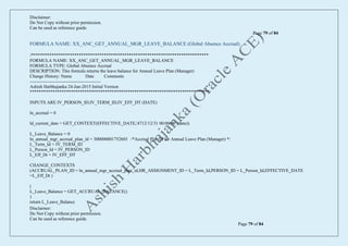 Disclaimer:
Do Not Copy without prior permission.
Can be used as reference guide.
Page 79 of 84
Disclaimer:
Do Not Copy without prior permission.
Can be used as reference guide.
Page 79 of 84
FORMULA NAME: XX_ANC_GET_ANNUAL_MGR_LEAVE_BALANCE (Global Absence Accrual)
/******************************************************************************
FORMULA NAME: XX_ANC_GET_ANNUAL_MGR_LEAVE_BALANCE
FORMULA TYPE: Global Absence Accrual
DESCRIPTION: This formula returns the leave balance for Annual Leave Plan (Manager)
Change History: Name Date Comments
-----------------------------------------------
Ashish Harbhajanka 24-Jun-2015 Initial Version
*******************************************************************************/
INPUTS ARE IV_PERSON_ID,IV_TERM_ID,IV_EFF_DT (DATE)
ln_accrual = 0
ld_current_date = GET_CONTEXT(EFFECTIVE_DATE,'4712/12/31 00:00:00' (date))
L_Leave_Balance = 0
ln_annual_mgr_accrual_plan_id = 300000001752603 /*Accrual Plan Id for Annual Leave Plan (Manager) */
L_Term_Id = IV_TERM_ID
L_Person_Id = IV_PERSON_ID
L_Eff_Dt = IV_EFF_DT
CHANGE_CONTEXTS
(ACCRUAL_PLAN_ID = ln_annual_mgr_accrual_plan_id,HR_ASSIGNMENT_ID = L_Term_Id,PERSON_ID = L_Person_Id,EFFECTIVE_DATE
=L_Eff_Dt )
(
L_Leave_Balance = GET_ACCRUAL_BALANCE()
)
return L_Leave_Balance
 
