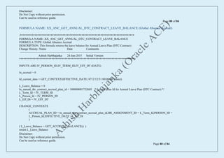 Disclaimer:
Do Not Copy without prior permission.
Can be used as reference guide.
Page 80 of 84
Disclaimer:
Do Not Copy without prior permission.
Can be used as reference guide.
Page 80 of 84
FORMULA NAME: XX_ANC_GET_ANNUAL_DTC_CONTRACT_LEAVE_BALANCE (Global Absence Accrual)
/******************************************************************************
FORMULA NAME: XX_ANC_GET_ANNUAL_DTC_CONTRACT_LEAVE_BALANCE
FORMULA TYPE: Global Absence Accrual
DESCRIPTION: This formula returns the leave balance for Annual Leave Plan (DTC Contract)
Change History: Name Date Comments
----------------------------------------------------------------------------------------------------
Ashish Harbhajanka 24-Jun-2015 Initial Version
*******************************************************************************/
INPUTS ARE IV_PERSON_ID,IV_TERM_ID,IV_EFF_DT (DATE)
ln_accrual = 0
ld_current_date = GET_CONTEXT(EFFECTIVE_DATE,'4712/12/31 00:00:00' (date))
L_Leave_Balance = 0
ln_annual_dtc_contract_accrual_plan_id = 300000001752605 /*Accrual Plan Id for Annual Leave Plan (DTC Contract) */
L_Term_Id = IV_TERM_ID
L_Person_Id = IV_PERSON_ID
L_Eff_Dt = IV_EFF_DT
CHANGE_CONTEXTS
(
ACCRUAL_PLAN_ID = ln_annual_dtc_contract_accrual_plan_id,HR_ASSIGNMENT_ID = L_Term_Id,PERSON_ID =
L_Person_Id,EFFECTIVE_DATE =L_Eff_Dt
)
( L_Leave_Balance = GET_ACCRUAL_BALANCE() )
return L_Leave_Balance
 