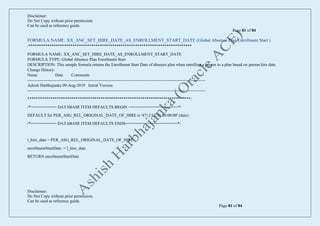 Disclaimer:
Do Not Copy without prior permission.
Can be used as reference guide.
Page 81 of 84
Disclaimer:
Do Not Copy without prior permission.
Can be used as reference guide.
Page 81 of 84
FORMULA NAME: XX_ANC_SET_HIRE_DATE_AS_ENROLLMENT_START_DATE (Global Absence Plan Enrollment Start )
/******************************************************************************
FORMULA NAME: XX_ANC_SET_HIRE_DATE_AS_ENROLLMENT_START_DATE
FORMULA TYPE: Global Absence Plan Enrollment Start
DESCRIPTION: This sample formula returns the Enrollment Start Date of absence plan when enrolling a person to a plan based on person hire date.
Change History:
Name Date Comments
--------------------------------------------------------------------------------------------------------------------------------
Ashish Harbhajanka 09-Aug-2019 Initial Version
--------------------------------------------------------------------------------------------------------------------------------
******************************************************************************/
/*=========== DATABASE ITEM DEFAULTS BEGIN =====================*/
DEFAULT for PER_ASG_REL_ORIGINAL_DATE_OF_HIRE is '4712/12/31 00:00:00' (date)
/*=========== DATABASE ITEM DEFAULTS ENDS======================*/
l_hire_date = PER_ASG_REL_ORIGINAL_DATE_OF_HIRE
enrollmentStartDate = l_hire_date
RETURN enrollmentStartDate
 