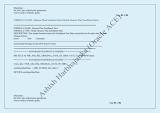 Disclaimer:
Do Not Copy without prior permission.
Can be used as reference guide.
Page 83 of 84
Disclaimer:
Do Not Copy without prior permission.
Can be used as reference guide.
Page 83 of 84
FORMULA NAME: Absence Plan Enrollment Start (Global Absence Plan Enrollment Start)
/******************************************************************************
FORMULA NAME: Absence Plan Enrollment Start
FORMULA TYPE: Global Absence Plan Enrollment Start
DESCRIPTION: This sample formula returns the Enrollment Start Date and enrolls into the plan after one year.
Change History:
Name Date Comments
--------------------------------------------------------------------------------------------------------------------------------
Guru Prasad Havaligi 24-Apr-2016 Initial Version
--------------------------------------------------------------------------------------------------------------------------------
******************************************************************************/
/*=========== DATABASE ITEM DEFAULTS BEGIN =====================*/
DEFAULT for PER_ASG_REL_ORIGINAL_DATE_OF_HIRE is '4712/12/31 00:00:00' (date)
/*=========== DATABASE ITEM DEFAULTS ENDS======================*/
l_hire_date = PER_ASG_REL_ORIGINAL_DATE_OF_HIRE
enrollmentStartDate = ADD_YEARS(l_hire_date,1)
RETURN enrollmentStartDate
 