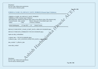 Disclaimer:
Do Not Copy without prior permission.
Can be used as reference guide.
Page 84 of 84
Disclaimer:
Do Not Copy without prior permission.
Can be used as reference guide.
Page 84 of 84
FORMULA NAME: XX_DEFAULT_DATE_WORKED (Element Input Validation)
/*******************************************************************************************
FORMULA NAME: XX_DEFAULT_DATE_WORKED
FORMULA TYPE: Element Input Validation
DESCRIPTION: Defaults the element input values to the effective date of the element entry
Formula Results : date_worked Return value goes to the default input value
Author | Date | Version | Comment
-------------------------------------------------------------------------------
Ashish Harbhajanka | 15-Apr-2015 | 1.0 | Initial Version
********************************************************************************************/
DEFAULT FOR ENTRY_USAGE_START_DATE is '0001/01/01 00:00:00' (date)
DEFAULT FOR DATE_WORKED IS '1951/01/01 00:00:00' (date)
inputs are date_worked(date)
l_default_date = '1951/01/01 00:00:00' (date)
l_effective_date = GET_CONTEXT( EFFECTIVE_DATE, l_default_date)
date_worked = l_effective_date
return date_worked
 