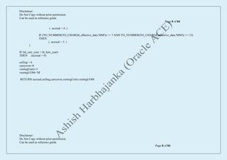Disclaimer:
Do Not Copy without prior permission.
Can be used as reference guide.
Page 8 of 84
Disclaimer:
Do Not Copy without prior permission.
Can be used as reference guide.
Page 8 of 84
( accrual = 6 )
IF (TO_NUMBER(TO_CHAR(ld_effective_date,'MM')) >= 7 AND TO_NUMBER(TO_CHAR(ld_effective_date,'MM')) <= 12)
THEN
( accrual = 3 )
)
IF (ld_curr_year > ld_hire_year)
THEN (accrual = 6)
ceiling = 6
carryover=0
vestingUnits=3
vestingUOM='M'
RETURN accrual,ceiling,carryover,vestingUnits,vestingUOM
 