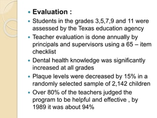  Evaluation :
 Students in the grades 3,5,7,9 and 11 were
assessed by the Texas education agency
 Teacher evaluation is done annually by
principals and supervisors using a 65 – item
checklist
 Dental health knowledge was significantly
increased at all grades
 Plaque levels were decreased by 15% in a
randomly selected sample of 2,142 children
 Over 80% of the teachers judged the
program to be helpful and effective , by
1989 it was about 94%
 