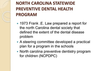 NORTH CAROLINA STATEWIDE
PREVENTIVE DENTAL HEALTH
PROGRAM
 1973 Frank .E. Law prepared a report for
the north Carolina dental society that
defined the extent of the dental disease
problem
 A steering committee developed a practical
plan for a program in the schools
 North carolina preventive dentistry program
for children (NCPDPC)
 