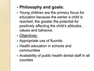  Philosophy and goals:
 Young children are the primary focus for
education because the earlier a child is
reached, the greater the potential for
positively affecting the child’s attitudes ,
values and behavior.
 Objectives:
 Appropriate use of fluoride
 Health education in schools and
communities
 Availability of public health dental staff in all
counties
 