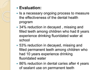  Evaluation:
 Is a necessary ongoing process to measure
the effectiveness of the dental health
program
 34% reduction in decayed , missing and
filled teeth among children who had 8 years
experience drinking fluoridated water at
school
 53% reduction in decayed, missing and
filled permanent teeth among children who
had 10 years experience drinking
fluoridated water
 86% reduction in dental caries after 4 years
of sealant use on permanent teeth
 