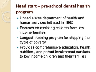 Head start – pre-school dental health
program
 United states department of health and
human services initiated in 1965
 Focuses on assisting children from low
income families
 Longest- running program for stopping the
cycle of poverty
 Provides comprehensive education, health,
nutrition , and parent involvement services
to low income children and their families
 