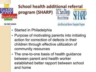 School health additional referral
program (SHARP)
 Started in Philadelphia
 Purpose of motivating parents into initiating
action for correction of defects in their
children through effective utilization of
community resources
 The one-to-one basis of health guidance
between parent and health worker
established better rapport between school
and home
 