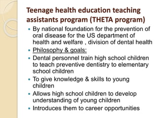 Teenage health education teaching
assistants program (THETA program)
 By national foundation for the prevention of
oral disease for the US department of
health and welfare , division of dental health
 Philosophy & goals:
 Dental personnel train high school children
to teach preventive dentistry to elementary
school children
 To give knowledge & skills to young
children
 Allows high school children to develop
understanding of young children
 Introduces them to career opportunities
 