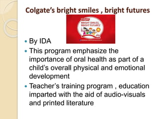 Colgate’s bright smiles , bright futures
 By IDA
 This program emphasize the
importance of oral health as part of a
child’s overall physical and emotional
development
 Teacher’s training program , education
imparted with the aid of audio-visuals
and printed literature
 