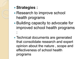  Strategies :
 Research to improve school
health programs
 Building capacity to advocate for
improved school health programs
:
 Technical documents are generated
that consolidate research and expert
opinion about the nature , scope and
effectiveness of school health
programs
 