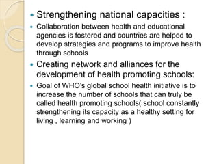  Strengthening national capacities :
 Collaboration between health and educational
agencies is fostered and countries are helped to
develop strategies and programs to improve health
through schools
 Creating network and alliances for the
development of health promoting schools:
 Goal of WHO’s global school health initiative is to
increase the number of schools that can truly be
called health promoting schools( school constantly
strengthening its capacity as a healthy setting for
living , learning and working )
 