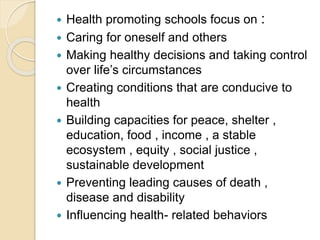  Health promoting schools focus on :
 Caring for oneself and others
 Making healthy decisions and taking control
over life’s circumstances
 Creating conditions that are conducive to
health
 Building capacities for peace, shelter ,
education, food , income , a stable
ecosystem , equity , social justice ,
sustainable development
 Preventing leading causes of death ,
disease and disability
 Influencing health- related behaviors
 