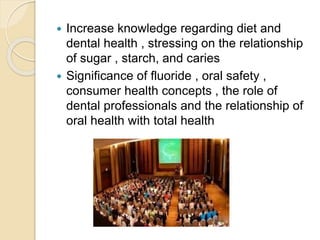  Increase knowledge regarding diet and
dental health , stressing on the relationship
of sugar , starch, and caries
 Significance of fluoride , oral safety ,
consumer health concepts , the role of
dental professionals and the relationship of
oral health with total health
 