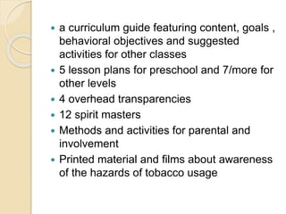  a curriculum guide featuring content, goals ,
behavioral objectives and suggested
activities for other classes
 5 lesson plans for preschool and 7/more for
other levels
 4 overhead transparencies
 12 spirit masters
 Methods and activities for parental and
involvement
 Printed material and films about awareness
of the hazards of tobacco usage
 