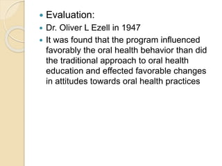  Evaluation:
 Dr. Oliver L Ezell in 1947
 It was found that the program influenced
favorably the oral health behavior than did
the traditional approach to oral health
education and effected favorable changes
in attitudes towards oral health practices
 