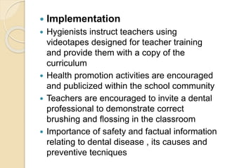  Implementation
 Hygienists instruct teachers using
videotapes designed for teacher training
and provide them with a copy of the
curriculum
 Health promotion activities are encouraged
and publicized within the school community
 Teachers are encouraged to invite a dental
professional to demonstrate correct
brushing and flossing in the classroom
 Importance of safety and factual information
relating to dental disease , its causes and
preventive tecniques
 
