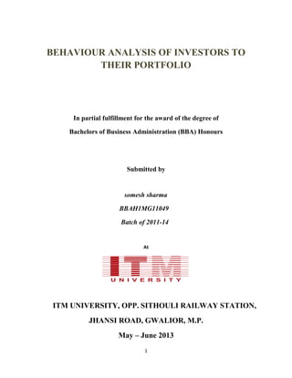 BEHAVIOUR ANALYSIS OF INVESTORS TO
THEIR PORTFOLIO
In partial fulfillment for the award of the degree of
Bachelors of Business Administration (BBA) Honours
Submitted by
somesh sharma
BBAH1MG11049
Batch of 2011-14
At
ITM UNIVERSITY, OPP. SITHOULI RAILWAY STATION,
JHANSI ROAD, GWALIOR, M.P.
May – June 2013
1
 