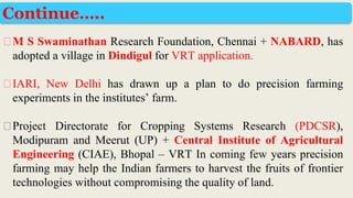 ⮚M S Swaminathan Research Foundation, Chennai + NABARD, has
adopted a village in Dindigul for VRT application.
⮚IARI, New Delhi has drawn up a plan to do precision farming
experiments in the institutes’ farm.
⮚Project Directorate for Cropping Systems Research (PDCSR),
Modipuram and Meerut (UP) + Central Institute of Agricultural
Engineering (CIAE), Bhopal – VRT In coming few years precision
farming may help the Indian farmers to harvest the fruits of frontier
technologies without compromising the quality of land.
Continue…..
 