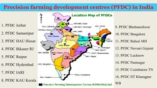 1. PFDC Jorhat
2. PFDC Samastipur
3. PFDC HAU Hissar
4. PFDC Bikaner RJ
5. PFDC Raipur
6. PFDC Hyderabad
7. PFDC IARI
8. PFDC KAU Kerala
9. PFDC Bhubaneshwar
10. PFDC Bangalore
11. PFDC Rahuri MH
12. PFDC Navsari Gujarat
13. PFDC Lucknow
14. PFDC Pantnagar
15. PFDC Coimbatore TN
16. PFDC IIT Kharagpur
WB
Precision farming development centres (PFDC) in India
 