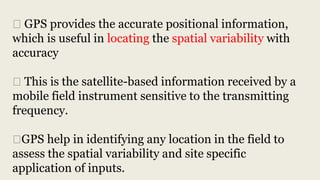 ⮚ GPS provides the accurate positional information,
which is useful in locating the spatial variability with
accuracy
⮚ This is the satellite-based information received by a
mobile field instrument sensitive to the transmitting
frequency.
⮚GPS help in identifying any location in the field to
assess the spatial variability and site specific
application of inputs.
 