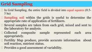 ⮚ In Grid Sampling, the entire field is divided into equal squares (0.5-
5 ha)
⮚ Sampling soil within the grids is useful to determine the
appropriate rate of application of fertilizers.
⮚ Several samples are taken from each grid, mixed and sent to
the laboratory for analysis.
⮚ Collected composite sample represented each area
appropriately.
⮚ Fertility Map produce, provide accurate information about
soil reaction, nutrient status.
⮚ Provides a good assessment of variability.
Grid Sampling
 