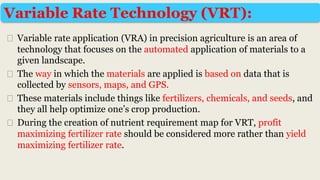⮚ Variable rate application (VRA) in precision agriculture is an area of
technology that focuses on the automated application of materials to a
given landscape.
⮚ The way in which the materials are applied is based on data that is
collected by sensors, maps, and GPS.
⮚ These materials include things like fertilizers, chemicals, and seeds, and
they all help optimize one’s crop production.
⮚ During the creation of nutrient requirement map for VRT, profit
maximizing fertilizer rate should be considered more rather than yield
maximizing fertilizer rate.
Variable Rate Technology (VRT):
 