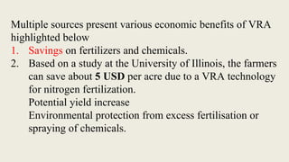 Multiple sources present various economic benefits of VRA
highlighted below
1. Savings on fertilizers and chemicals.
2. Based on a study at the University of Illinois, the farmers
can save about 5 USD per acre due to a VRA technology
for nitrogen fertilization.
Potential yield increase
Environmental protection from excess fertilisation or
spraying of chemicals.
 