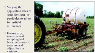 ⮚ Varying the
application rates of
seed, fertilizer or
pesticides to adjust
for in-field
differences
⮚ Historically,
intensive soil
sampling had
been necessary to
measure and
adjust for this
variation.
 