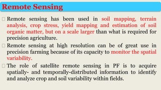 ⮚ Remote sensing has been used in soil mapping, terrain
analysis, crop stress, yield mapping and estimation of soil
organic matter, but on a scale larger than what is required for
precision agriculture.
⮚ Remote sensing at high resolution can be of great use in
precision farming because of its capacity to monitor the spatial
variability.
⮚ The role of satellite remote sensing in PF is to acquire
spatially- and temporally-distributed information to identify
and analyze crop and soil variability within fields.
Remote Sensing
 