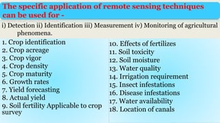 The specific application of remote sensing techniques
can be used for -
10. Effects of fertilizes
11. Soil toxicity
12. Soil moisture
13. Water quality
14. Irrigation requirement
15. Insect infestations
16. Disease infestations
17. Water availability
18. Location of canals
i) Detection ii) Identification iii) Measurement iv) Monitoring of agricultural
phenomena.
1. Crop identification
2. Crop acreage
3. Crop vigor
4. Crop density
5. Crop maturity
6. Growth rates
7. Yield forecasting
8. Actual yield
9. Soil fertility Applicable to crop
survey
 