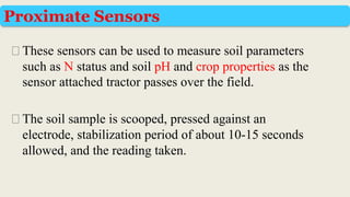 ⮚These sensors can be used to measure soil parameters
such as N status and soil pH and crop properties as the
sensor attached tractor passes over the field.
⮚The soil sample is scooped, pressed against an
electrode, stabilization period of about 10-15 seconds
allowed, and the reading taken.
Proximate Sensors
 