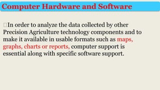 ⮚In order to analyze the data collected by other
Precision Agriculture technology components and to
make it available in usable formats such as maps,
graphs, charts or reports, computer support is
essential along with specific software support.
Computer Hardware and Software
 