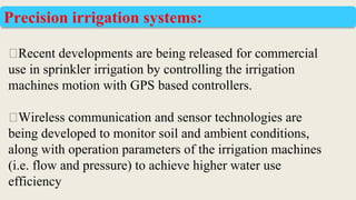 ⮚Recent developments are being released for commercial
use in sprinkler irrigation by controlling the irrigation
machines motion with GPS based controllers.
⮚Wireless communication and sensor technologies are
being developed to monitor soil and ambient conditions,
along with operation parameters of the irrigation machines
(i.e. flow and pressure) to achieve higher water use
efficiency
Precision irrigation systems:
 
