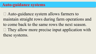 ⮚ Auto-guidance system allows farmers to
maintain straight rows during farm operations and
to come back to the same rows the next season.
⮚ They allow more precise input application with
these systems.
Auto-guidance systems
 