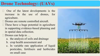 ⮚ One of the latest developments is the
increase in the use of drones, for
agriculture.
⮚ Drones are remote controlled aircraft.
⮚ These have a huge potential in agriculture
in supporting evidence-based planning and
in spatial data collection.
⮚ Drones can help in …
a. the analysis of soils and drainage
b. crop health assessment and
c. In variable rate application of liquid
pesticides, fertilisers and herbicides
on small case
Drone Technology: (UAVs)
 
