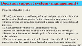 Following steps for a DSS:
Decision support system (management)
⮚Identify environmental and biological states and processes in the field that
can be monitored and manipulated for the betterment of crop production.
⮚Choose sensors and supporting equipment to record data on these states and
processes.
⮚Collect, store and communicate the field recorded data.
⮚Process and manipulate the data into useful information and knowledge.
⮚Present the information and knowledge in a form that can be interpreted to
make decisions.
⮚Choose an action associated with a decision to change the identified state or
process in a way that makes it more favourable to profitable crop production.
Russo and Dantinne (1997)
 