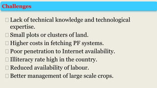 ⮚Lack of technical knowledge and technological
expertise.
⮚Small plots or clusters of land.
⮚Higher costs in fetching PF systems.
⮚Poor penetration to Internet availability.
⮚Illiteracy rate high in the country.
⮚Reduced availability of labour.
⮚Better management of large scale crops.
Challenges
 