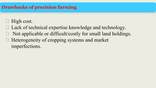 Drawbacks of precision farming
⮚ High cost.
⮚ Lack of technical expertise knowledge and technology.
⮚ Not applicable or difficult/costly for small land holdings.
⮚ Heterogeneity of cropping systems and market
imperfections.
 