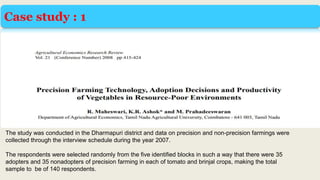 Case study : 1
The study was conducted in the Dharmapuri district and data on precision and non-precision farmings were
collected through the interview schedule during the year 2007.
The respondents were selected randomly from the five identified blocks in such a way that there were 35
adopters and 35 nonadopters of precision farming in each of tomato and brinjal crops, making the total
sample to be of 140 respondents.
 