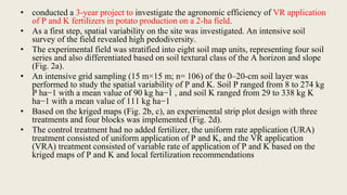 • conducted a 3-year project to investigate the agronomic efficiency of VR application
of P and K fertilizers in potato production on a 2-ha field.
• As a first step, spatial variability on the site was investigated. An intensive soil
survey of the field revealed high pedodiversity.
• The experimental field was stratified into eight soil map units, representing four soil
series and also differentiated based on soil textural class of the A horizon and slope
(Fig. 2a).
• An intensive grid sampling (15 m×15 m; n= 106) of the 0–20-cm soil layer was
performed to study the spatial variability of P and K. Soil P ranged from 8 to 274 kg
P ha−1 with a mean value of 90 kg ha−1 , and soil K ranged from 29 to 338 kg K
ha−1 with a mean value of 111 kg ha−1
• Based on the kriged maps (Fig. 2b, c), an experimental strip plot design with three
treatments and four blocks was implemented (Fig. 2d).
• The control treatment had no added fertilizer, the uniform rate application (URA)
treatment consisted of uniform application of P and K, and the VR application
(VRA) treatment consisted of variable rate of application of P and K based on the
kriged maps of P and K and local fertilization recommendations
 